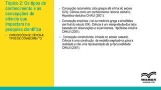 Tópico 2: Os tipos de
conhecimento e as
concepções de
ciência que
impactam na
pesquisa científica
» Concepção racionalista: (dos gregos até o final do século
XVII). Ciência como um conhecimento racional dedutivo.
Hipotético-dedutiva CHAUÍ (2001).
» Concepção empirista: (vai da medicina grega e Aristóteles
até final do século XIX). Ciência é um interpretação dos fatos
baseada em observações e experimentos. Hipotético-indutiva
CHAUÍ (2001).
» Concepção construtivista: iniciada no século passado.
Ciência é uma construção de modelos explicativos para a
realidade e não uma representação da própria realidade
CHAUÍ (2001).
» CONCEPÇÕES DE CIÊNCIA E
TIPOS DE CONHECIMENTO
 