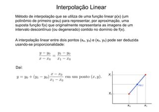 Interpolação Linear
Método de interpolação que se utiliza de uma função linear p(x) (um
polinômio de primeiro grau) para representar, por aproximação, uma
suposta função f(x) que originalmente representaria as imagens de um
intervalo descontínuo (ou degenerado) contido no domínio de f(x).
A interpolação linear entre dois pontos (xa, ya) e (xb, yb) pode ser deduzida
usando-se proporcionalidade:
y y0
x x0
=
y1 y0
x1 x0
y = y0 + (y1 y0)
x x0
x1 x0
em um ponto (x, y).
Daí:
 