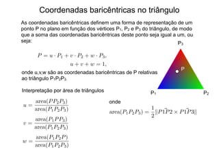 Coordenadas baricêntricas no triângulo
As coordenadas baricêntricas definem uma forma de representação de um
ponto P no plano em função dos vértices P1, P2 e P3 do triângulo, de modo
que a soma das coordenadas baricêntricas deste ponto seja igual a um, ou
seja:
P1 P2
P3
P
P = u · P1 + v · P2 + w · P3,
u + v + w = 1,
onde u,v,w são as coordenadas baricêntricas de P relativas
ao triângulo P1P2P3.
Interpretação por área de triângulos
u =
area(PP2P3)
area(P1P2P3)
v =
area(P1PP3)
area(P1P2P3)
w =
area(P1P2P)
area(P1P2P3)
onde
area(P1P2P3) =
1
2
k ~
P1P2 ⇥ ~
P1P3k
 