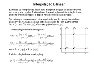 Interpolação Bilinear
Extensão da interpolação linear para interpolar funções de duas variáveis
em uma grade regular. A idéia-chave é a realização da interpolação linear,
primeiro em uma direção, e depois novamente na outra direção.
Suponha que queremos encontrar o valor da função desconhecida f no
ponto P = (x, y). Supõe-se que sabemos o valor de f em quatro pontos
Q11 = (x1, y1), Q12 = (x1, y2), Q21 = (x2, y1) e Q22= (x2, y2).
1 - Interpolação linear na direção x:
f(R1) ⇡
(x2 x)
(x2 x1)
f(Q11) +
(x x1)
(x2 x1)
f(Q21)
2 - Interpolação linear na direção y:
f(R2) ⇡
(x2 x)
(x2 x1)
f(Q12) +
(x x1)
(x2 x1)
f(Q22)
onde R1 = (x,y1), e R2 = (x,y2).
f(P) ⇡
(y2 y)
(y2 y1)
f(R1) +
(y y1)
(y2 y1)
f(R2).
 