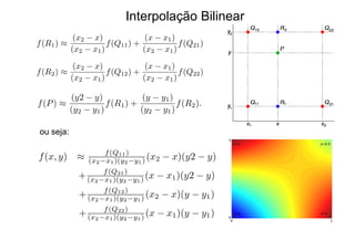 Interpolação Bilinear
f(R1) ⇡
(x2 x)
(x2 x1)
f(Q11) +
(x x1)
(x2 x1)
f(Q21)
f(R2) ⇡
(x2 x)
(x2 x1)
f(Q12) +
(x x1)
(x2 x1)
f(Q22)
f(P) ⇡
(y2 y)
(y2 y1)
f(R1) +
(y y1)
(y2 y1)
f(R2).
f(x, y) ⇡ f(Q11)
(x2 x1)(y2 y1) (x2 x)(y2 y)
+ f(Q21)
(x2 x1)(y2 y1) (x x1)(y2 y)
+ f(Q12)
(x2 x1)(y2 y1) (x2 x)(y y1)
+ f(Q22)
(x2 x1)(y2 y1) (x x1)(y y1)
ou seja:
 