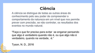 Ciência
A ciência se distingue de todas as outras áreas do
conhecimento pelo seu poder de compreender o
comportamento da natureza em um nível que nos permite
prever com precisão, se não controlar, os resultados dos
eventos no mundo natural.
"Faça o que for preciso para evitar se enganar pensando
que algo é verdadeiro quando não é, ou que algo não é
verdadeiro, quando na verdade, é.“
Tyson, N. D., 2016
 