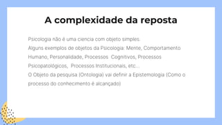 A complexidade da reposta
Psicologia não é uma ciencia com objeto simples.
Alguns exemplos de objetos da Psicologia: Mente, Comportamento
Humano, Personalidade, Processos Cognitivos, Processos
Psicopatológicos, Processos Institucionais, etc…
O Objeto da pesquisa (Ontologia) vai definir a Epistemologia (Como o
processo do conhecimento é alcançado)
 