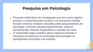 ● Processo sistemático de investigação que tem como objetivo
estudar o comportamento humano e os processos mentais.
Existem diversos métodos utilizados pelos pesquisadores em
psicologia, incluindo estudos experimentais, estudos
correlacionais, estudos longitudinais e estudos de caso.
● É importante seguir padrões éticos rigorosos durante a
condução da pesquisa em psicologia para proteger os
participantes envolvidos nos estudos.
Pesquisa em Psicologia
 
