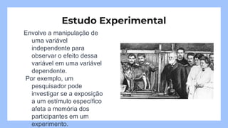 Envolve a manipulação de
uma variável
independente para
observar o efeito dessa
variável em uma variável
dependente.
Por exemplo, um
pesquisador pode
investigar se a exposição
a um estímulo específico
afeta a memória dos
participantes em um
experimento.
Estudo Experimental
 