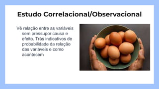 Vê relação entre as variáveis
sem pressupor causa e
efeito. Trás indicativos de
probabilidade da relação
das variáveis e como
acontecem
Estudo Correlacional/Observacional
 