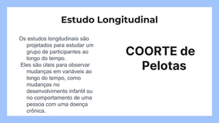 Os estudos longitudinais são
projetados para estudar um
grupo de participantes ao
longo do tempo.
Eles são úteis para observar
mudanças em variáveis ao
longo do tempo, como
mudanças no
desenvolvimento infantil ou
no comportamento de uma
pessoa com uma doença
crônica.
COORTE de
Pelotas
Estudo Longitudinal
 