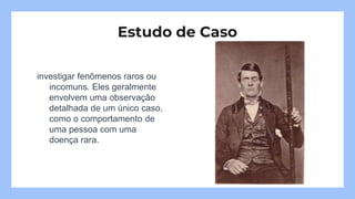 investigar fenômenos raros ou
incomuns. Eles geralmente
envolvem uma observação
detalhada de um único caso,
como o comportamento de
uma pessoa com uma
doença rara.
Estudo de Caso
 