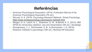 Referências
• American Psychological Association. (2019). Publication Manual of the
American Psychological Association (7th ed.).
• McLeod, S. A. (2019). Psychology Research Methods. Simply Psychology.
https://www.simplypsychology.org/research-methods.html
• Morgan, G. A., Leech, N. L., Gloeckner, G. W., & Barrett, K. C. (2013). IBM
SPSS for introductory statistics: Use and interpretation (5th ed.). Routledge.
• Shaughnessy, J. J., Zechmeister, E. B., & Zechmeister, J. S. (2018).
Research methods in psychology (10th ed.). McGraw-Hill Education.
 