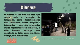 Cinema
O cinema é um tipo de arte que
surgiu após a invenção da
fotografia, como desdobramento
dela. Utilizando várias imagens -
fotografias - que são projetadas
muito rapidamente em uma tela, o
olho humano enxerga essa
sequência de fotos como um filme,
ou seja, com movimento.
 