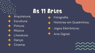 Arquitetura;
As 11 Artes
Escultura;
Pintura;
Música
Literatura;
Dança;
Cinema;
Fotografia
Histórias em Quadrinhos;
Jogos Eletrônicos;
Arte Digital.
 