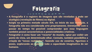 Fotografia
A fotografia é o registro de imagens que são reveladas e pode ser
analógica (revelação de filmes) ou digital.
Surgiu na primeira metade século XIX, no início de sua invenção, a
fotografia não era considerada arte propriamente. Entretanto, com o
passar do tempo foi possível compreender que essa linguagem
também possui características e potencialidades criativas.
Fotografar é como fazer um “recorte” do mundo, optar por exibir um
ponto de vista, um determinado olhar. Contudo, também possibilita a
criação de “novas realidades”, fazendo uso de cenários, figurinos e
poses, explorando ao máximo toda a capacidade imaginativa do ser
humano.
 