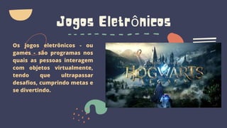 Jogos Eletrônicos
Os jogos eletrônicos - ou
games - são programas nos
quais as pessoas interagem
com objetos virtualmente,
tendo que ultrapassar
desafios, cumprindo metas e
se divertindo.
 