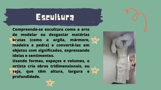 Escultura
Compreende-se escultura como a arte
de modelar ou desgastar matérias
brutas (como a argila, mármore,
madeira e pedra) e convertê-las em
objetos com significados, expressando
ideias e sentimentos.
Usando formas, espaços e volumes, o
artista cria obras tridimensionais, ou
seja, que têm altura, largura e
profundidade.
 