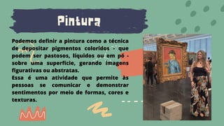 Pintura
Podemos definir a pintura como a técnica
de depositar pigmentos coloridos - que
podem ser pastosos, líquidos ou em pó -
sobre uma superfície, gerando imagens
figurativas ou abstratas.
Essa é uma atividade que permite às
pessoas se comunicar e demonstrar
sentimentos por meio de formas, cores e
texturas.
 
