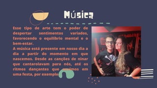 Música
Esse tipo de arte tem o poder de
despertar sentimentos variados,
favorecendo o equilíbrio mental e o
bem-estar.
A música está presente em nosso dia a
dia a partir do momento em que
nascemos. Desde as canções de ninar
que cantarolavam para nós, até os
ritmos dançantes que ouvimos em
uma festa, por exemplo.
 