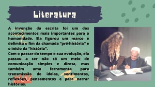 Literatura
A invenção da escrita foi um dos
acontecimentos mais importantes para a
humanidade. Ela figurou um marco e
delimita o fim da chamada “pré-história” e
o início da “história”.
Com o passar do tempo e sua evolução, ela
passou a ser não só um meio de
comunicação simples e direta, mas
também uma ferramenta para
transmissão de ideias, sentimentos,
reflexões, pensamentos e para narrar
histórias.
 