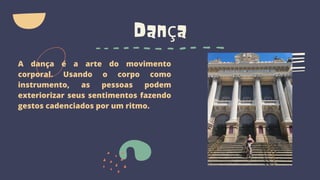 Dança
A dança é a arte do movimento
corporal. Usando o corpo como
instrumento, as pessoas podem
exteriorizar seus sentimentos fazendo
gestos cadenciados por um ritmo.
 