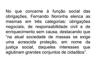 No que concerne à função social das
obrigações, Fernando Noronha elenca as
mesmas em três categorias: obrigações
negociais, de responsabilidade civil e de
enriquecimento sem causa, destacando que
“na atual sociedade de massas se exige
uma acrescida proteção, em nome da
justiça social, daqueles interesses que
aglutinam grandes conjuntos de cidadãos”.
 