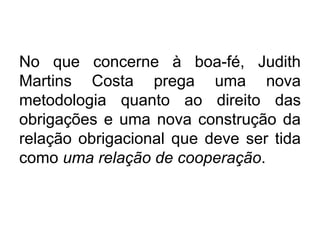 No que concerne à boa-fé, Judith
Martins Costa prega uma nova
metodologia quanto ao direito das
obrigações e uma nova construção da
relação obrigacional que deve ser tida
como uma relação de cooperação.
 