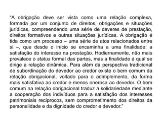 “A obrigação deve ser vista como uma relação complexa,
formada por um conjunto de direitos, obrigações e situações
jurídicas, compreendendo uma série de deveres de prestação,
direitos formativos e outras situações jurídicas. A obrigação é
tida como um processo – uma série de atos relacionados entre
si –, que desde o início se encaminha a uma finalidade: a
satisfação do interesse na prestação. Hodiernamente, não mais
prevalece o status formal das partes, mas a finalidade à qual se
dirige a relação dinâmica. Para além da perspectiva tradicional
de subordinação do devedor ao credor existe o bem comum da
relação obrigacional, voltado para o adimplemento, da forma
mais satisfativa ao credor e menos onerosa ao devedor. O bem
comum na relação obrigacional traduz a solidariedade mediante
a cooperação dos indivíduos para a satisfação dos interesses
patrimoniais recíprocos, sem comprometimento dos direitos da
personalidade e da dignidade do credor e devedor.”
 