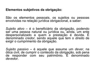 Elementos subjetivos da obrigação:
São os elementos pessoais, os sujeitos ou pessoas
envolvidas na relação jurídica obrigacional, a saber:
Sujeito ativo – é o beneficiário da obrigação, podendo
ser uma pessoa natural ou jurídica ou, ainda, um ente
despersonalizado a quem a prestação é devida. É
denominado credor, sendo aquele que tem o direito de
exigir o cumprimento da obrigação.
Sujeito passivo – é aquele que assume um dever, na
ótica civil, de cumprir o conteúdo da obrigação, sob pena
de responder com seu patrimônio. É denominado
devedor.
 