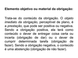 Elemento objetivo ou material da obrigação:
Trata-se do conteúdo da obrigação. O objeto
imediato da obrigação, perceptível de plano, é
a prestação, que pode ser positiva ou negativa.
Sendo a obrigação positiva, ela terá como
conteúdo o dever de entregar coisa certa ou
incerta (obrigação de dar) ou o dever de
cumprir determinada tarefa (obrigação de
fazer). Sendo a obrigação negativa, o conteúdo
é uma abstenção (obrigação de não fazer).
 
