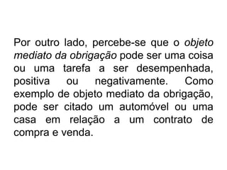 Por outro lado, percebe-se que o objeto
mediato da obrigação pode ser uma coisa
ou uma tarefa a ser desempenhada,
positiva ou negativamente. Como
exemplo de objeto mediato da obrigação,
pode ser citado um automóvel ou uma
casa em relação a um contrato de
compra e venda.
 