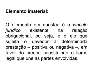 Elemento imaterial:
O elemento em questão é o vínculo
jurídico existente na relação
obrigacional, ou seja, é o elo que
sujeita o devedor à determinada
prestação – positiva ou negativa –, em
favor do credor, constituindo o liame
legal que une as partes envolvidas.
 