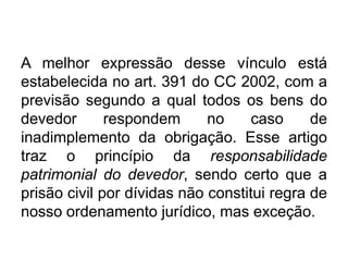 A melhor expressão desse vínculo está
estabelecida no art. 391 do CC 2002, com a
previsão segundo a qual todos os bens do
devedor respondem no caso de
inadimplemento da obrigação. Esse artigo
traz o princípio da responsabilidade
patrimonial do devedor, sendo certo que a
prisão civil por dívidas não constitui regra de
nosso ordenamento jurídico, mas exceção.
 