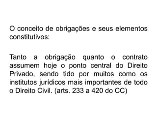 O conceito de obrigações e seus elementos
constitutivos:
Tanto a obrigação quanto o contrato
assumem hoje o ponto central do Direito
Privado, sendo tido por muitos como os
institutos jurídicos mais importantes de todo
o Direito Civil. (arts. 233 a 420 do CC)
 