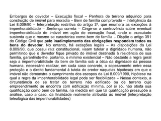 Embargos de devedor – Execução fiscal – Penhora de terreno adquirido para
construção de imóvel para moradia – Bem de família comprovado – Inteligência da
Lei 8.009/90 – Interpretação restritiva do artigo 3º, que enumera as exceções à
impenhorabilidade – Sentença correta – Cinge-se a controvérsia sobre eventual
impenhorabilidade de imóvel em ação de execução fiscal, onde o executado
sustenta que o mesmo se caracteriza como bem de família – Dispõe o artigo 391
do Código Civil que pelo inadimplemento das obrigações respondem todos os
bens do devedor. No entanto, há exceções legais – As disposições da Lei
8.009/90, que possui raiz constitucional, visam tutelar a dignidade humana, não
permitindo que o devedor fique privado do imóvel destinado à residência de sua
família, garantindo-lhe, portanto, o mínimo existencial – Não obstante a regra geral
seja a impenhorabilidade do bem de família sob a ótica da dignidade da pessoa
humana, necessário realizar, em cada caso concreto, o sopesamento entre essa
proteção e o direito fundamental à tutela do credor naquelas hipóteses em que o
imóvel não demonstra o cumprimento dos escopos da Lei 8.009/1990, hipótese na
qual a regra da impenhorabilidade legal pode ser flexibilizada – Nesse contexto, a
circunstância de se tratar de terreno não edificado ou de terreno cujo
empreendimento se encontra com edificação mínima, por si só, não obsta sua
qualificação como bem de família, na medida em que tal qualificação pressupõe a
análise, caso a caso, da finalidade realmente atribuída ao imóvel (interpretação
teleológica das impenhorabilidades)
 