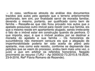 – In casu, verifica-se através da análise dos documentos
trazidos aos autos pelo apelado que o terreno anteriormente
penhorado, tem sim, por finalidade servir de moradia familiar,
devendo o mesmo, portanto, ser qualificado como bem de
família – Ressalte-se que não ficou provado nos autos que o
apelado possuísse outro imóvel para residir com sua família, eis
que o mesmo reside em apartamento alugado, sendo irrelevante
o fato de o imóvel estar em construção quando da penhora. O
que importa, aqui, é que o imóvel acabou por se destinar a
moradia do apelado e sua família – Os honorários de
sucumbência não merecem censura eis que a alegação de
impenhorabilidade poderia ter sido aceita de plano pelo
apelante, mas como este resistiu, conforme se depreende das
petições que se veem do processo, andou bem mais uma vez, o
juízo a quo em arbitrar os referidos honorários. Negado
provimento ao recurso (TJRJ – Ap 0000032-73.2015.8.19.0034,
23-9-2016, Relª Flávia Romano de Rezende).
 