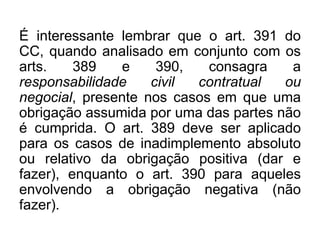 É interessante lembrar que o art. 391 do
CC, quando analisado em conjunto com os
arts. 389 e 390, consagra a
responsabilidade civil contratual ou
negocial, presente nos casos em que uma
obrigação assumida por uma das partes não
é cumprida. O art. 389 deve ser aplicado
para os casos de inadimplemento absoluto
ou relativo da obrigação positiva (dar e
fazer), enquanto o art. 390 para aqueles
envolvendo a obrigação negativa (não
fazer).
 