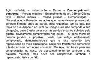 Ação ordinária – Indenização – Danos – Descumprimento
contratual – Perdas e danos – Entendimento do art. 389 do Código
Civil – Danos morais – Pessoa jurídica – Demonstração –
Necessidade. – Provado nos autos que houve descumprimento do
contrato firmado entre as partes, pela requerida, tem-se que, por
força do que dispõe o art. 389 do Código Civil, não cumprida a sua
obrigação, deverá esta arcar com as perdas e danos sofridos pela
autora, devidamente comprovados nos autos. – O dano moral da
pessoa jurídica é possível, desde que esteja efetivamente
comprovado, demonstrando-se que o fato ocorrido teve
repercussão no meio empresarial, causando transtornos comerciais
e lesão ao seu bom nome comercial. Ou seja, não basta para sua
comprovação, no caso, do descumprimento do contrato e do
prejuízo material, mas deve ser comprovada também a
repercussão lesiva do fato.
 