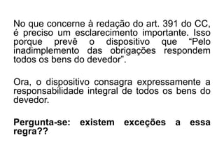 No que concerne à redação do art. 391 do CC,
é preciso um esclarecimento importante. Isso
porque prevê o dispositivo que “Pelo
inadimplemento das obrigações respondem
todos os bens do devedor”.
Ora, o dispositivo consagra expressamente a
responsabilidade integral de todos os bens do
devedor.
Pergunta-se: existem exceções a essa
regra??
 
