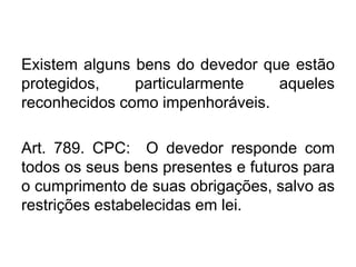 Existem alguns bens do devedor que estão
protegidos, particularmente aqueles
reconhecidos como impenhoráveis.
Art. 789. CPC: O devedor responde com
todos os seus bens presentes e futuros para
o cumprimento de suas obrigações, salvo as
restrições estabelecidas em lei.
 
