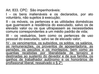 Art. 833. CPC: São impenhoráveis:
I - os bens inalienáveis e os declarados, por ato
voluntário, não sujeitos à execução;
II - os móveis, os pertences e as utilidades domésticas
que guarnecem a residência do executado, salvo os de
elevado valor ou os que ultrapassem as necessidades
comuns correspondentes a um médio padrão de vida;
III - os vestuários, bem como os pertences de uso
pessoal do executado, salvo se de elevado valor;
IV - os vencimentos, os subsídios, os soldos, os salários,
as remunerações, os proventos de aposentadoria, as
pensões, os pecúlios e os montepios, bem como as
quantias recebidas por liberalidade de terceiro e
destinadas ao sustento do devedor e de sua família, os
ganhos de trabalhador autônomo e os honorários de
profissional liberal, ressalvado o § 2o;
 