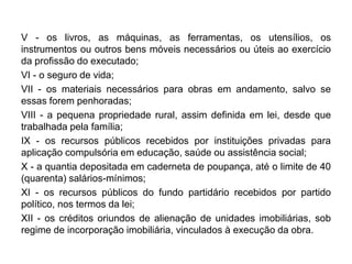 V - os livros, as máquinas, as ferramentas, os utensílios, os
instrumentos ou outros bens móveis necessários ou úteis ao exercício
da profissão do executado;
VI - o seguro de vida;
VII - os materiais necessários para obras em andamento, salvo se
essas forem penhoradas;
VIII - a pequena propriedade rural, assim definida em lei, desde que
trabalhada pela família;
IX - os recursos públicos recebidos por instituições privadas para
aplicação compulsória em educação, saúde ou assistência social;
X - a quantia depositada em caderneta de poupança, até o limite de 40
(quarenta) salários-mínimos;
XI - os recursos públicos do fundo partidário recebidos por partido
político, nos termos da lei;
XII - os créditos oriundos de alienação de unidades imobiliárias, sob
regime de incorporação imobiliária, vinculados à execução da obra.
 