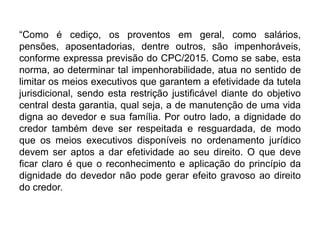 “Como é cediço, os proventos em geral, como salários,
pensões, aposentadorias, dentre outros, são impenhoráveis,
conforme expressa previsão do CPC/2015. Como se sabe, esta
norma, ao determinar tal impenhorabilidade, atua no sentido de
limitar os meios executivos que garantem a efetividade da tutela
jurisdicional, sendo esta restrição justificável diante do objetivo
central desta garantia, qual seja, a de manutenção de uma vida
digna ao devedor e sua família. Por outro lado, a dignidade do
credor também deve ser respeitada e resguardada, de modo
que os meios executivos disponíveis no ordenamento jurídico
devem ser aptos a dar efetividade ao seu direito. O que deve
ficar claro é que o reconhecimento e aplicação do princípio da
dignidade do devedor não pode gerar efeito gravoso ao direito
do credor.
 