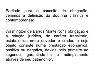 Partindo para o conceito de obrigação,
vejamos a definição da doutrina clássica e
contemporânea:
Washington de Barros Monteiro: “a obrigação é
a relação jurídica, de caráter transitório,
estabelecida entre devedor e credor, e cujo
objeto consiste numa prestação econômica,
positiva ou negativa, devida pelo primeiro ao
segundo, garantindo-lhe o adimplemento
através de seu patrimônio”.
 