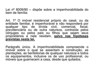 Lei nº 8009/90 – dispõe sobre a impenhorabilidade do
bem de família:
Art. 1º O imóvel residencial próprio do casal, ou da
entidade familiar, é impenhorável e não responderá por
qualquer tipo de dívida civil, comercial, fiscal,
previdenciária ou de outra natureza, contraída pelos
cônjuges ou pelos pais ou filhos que sejam seus
proprietários e nele residam, salvo nas hipóteses
previstas nesta lei.
Parágrafo único. A impenhorabilidade compreende o
imóvel sobre o qual se assentam a construção, as
plantações, as benfeitorias de qualquer natureza e todos
os equipamentos, inclusive os de uso profissional, ou
móveis que guarnecem a casa, desde que quitados.
 