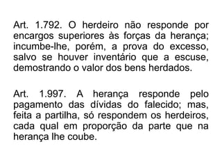 Art. 1.792. O herdeiro não responde por
encargos superiores às forças da herança;
incumbe-lhe, porém, a prova do excesso,
salvo se houver inventário que a escuse,
demostrando o valor dos bens herdados.
Art. 1.997. A herança responde pelo
pagamento das dívidas do falecido; mas,
feita a partilha, só respondem os herdeiros,
cada qual em proporção da parte que na
herança lhe coube.
 