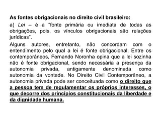 As fontes obrigacionais no direito civil brasileiro:
a) Lei – é a “fonte primária ou imediata de todas as
obrigações, pois, os vínculos obrigacionais são relações
jurídicas”.
Alguns autores, entretanto, não concordam com o
entendimento pelo qual a lei é fonte obrigacional. Entre os
contemporâneos, Fernando Noronha opina que a lei sozinha
não é fonte obrigacional, sendo necessária a presença da
autonomia privada, antigamente denominada como
autonomia da vontade. No Direito Civil Contemporâneo, a
autonomia privada pode ser conceituada como o direito que
a pessoa tem de regulamentar os próprios interesses, o
que decorre dos princípios constitucionais da liberdade e
da dignidade humana.
 