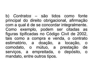 b) Contratos – são tidos como fonte
principal do direito obrigacional, afirmação
com a qual é de se concordar integralmente.
Como exemplo, podem ser citadas as
figuras tipificadas no Código Civil de 2002,
tais como a compra e venda, o contrato
estimatório, a doação, a locação, o
comodato, o mútuo, a prestação de
serviços, a empreitada, o depósito, o
mandato, entre outros tipos.
 