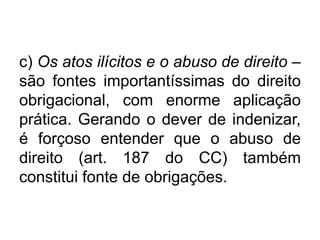 c) Os atos ilícitos e o abuso de direito –
são fontes importantíssimas do direito
obrigacional, com enorme aplicação
prática. Gerando o dever de indenizar,
é forçoso entender que o abuso de
direito (art. 187 do CC) também
constitui fonte de obrigações.
 
