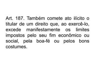 Art. 187. Também comete ato ilícito o
titular de um direito que, ao exercê-lo,
excede manifestamente os limites
impostos pelo seu fim econômico ou
social, pela boa-fé ou pelos bons
costumes.
 