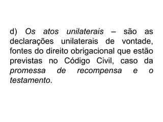 d) Os atos unilaterais – são as
declarações unilaterais de vontade,
fontes do direito obrigacional que estão
previstas no Código Civil, caso da
promessa de recompensa e o
testamento.
 