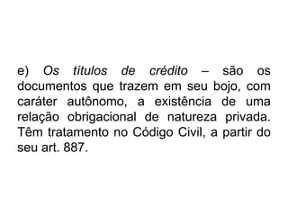e) Os títulos de crédito – são os
documentos que trazem em seu bojo, com
caráter autônomo, a existência de uma
relação obrigacional de natureza privada.
Têm tratamento no Código Civil, a partir do
seu art. 887.
 