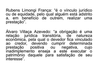 Rubens Limongi França: “é o vínculo jurídico
ou de equidade, pelo qual alguém está adstrito
a, em benefício de outrem, realizar uma
prestação”.
Álvaro Villaça Azevedo: “a obrigação é uma
relação jurídica transitória, de natureza
econômica, pela qual o devedor fica vinculado
ao credor, devendo cumprir determinada
prestação positiva ou negativa, cujo
inadimplemento enseja a este executar o
patrimônio daquele para satisfação de seu
interesse”.
 